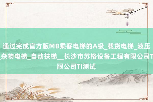 通过完成官方版MB乘客电梯的A级_载货电梯_液压电梯_杂物电梯_自动扶梯__长沙市苏格设备工程有限公司TI测试