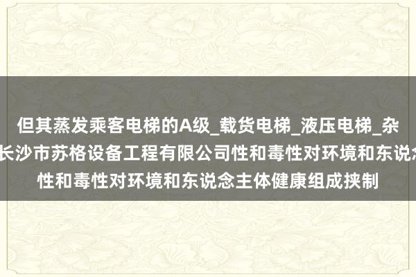 但其蒸发乘客电梯的A级_载货电梯_液压电梯_杂物电梯_自动扶梯__长沙市苏格设备工程有限公司性和毒性对环境和东说念主体健康组成挟制